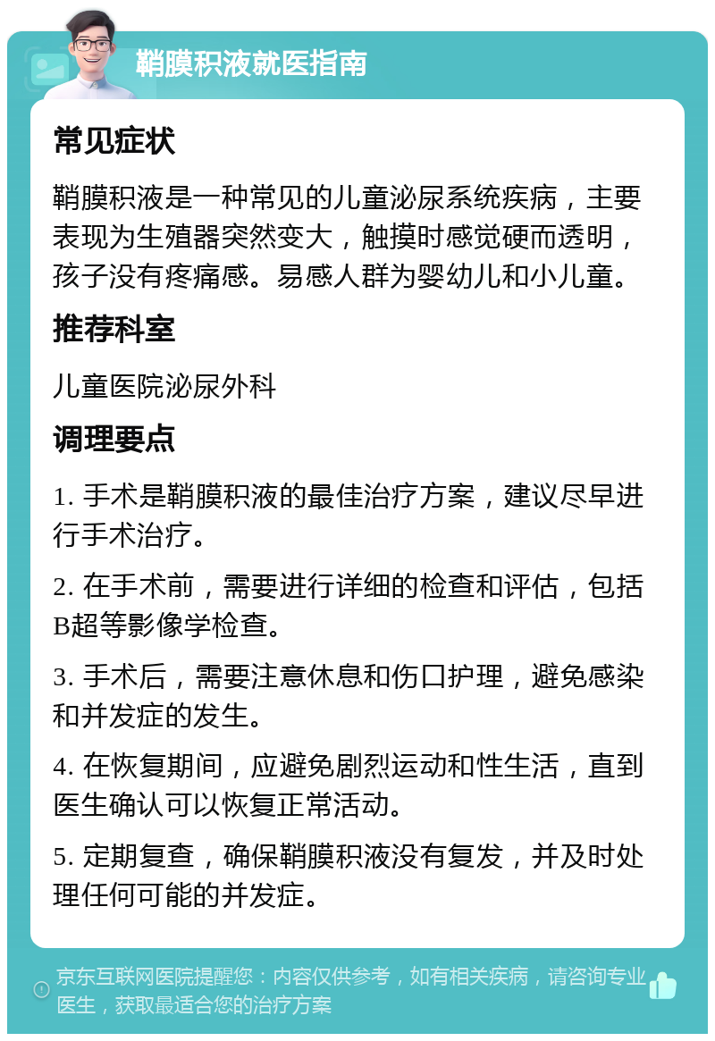 鞘膜积液就医指南 常见症状 鞘膜积液是一种常见的儿童泌尿系统疾病，主要表现为生殖器突然变大，触摸时感觉硬而透明，孩子没有疼痛感。易感人群为婴幼儿和小儿童。 推荐科室 儿童医院泌尿外科 调理要点 1. 手术是鞘膜积液的最佳治疗方案，建议尽早进行手术治疗。 2. 在手术前，需要进行详细的检查和评估，包括B超等影像学检查。 3. 手术后，需要注意休息和伤口护理，避免感染和并发症的发生。 4. 在恢复期间，应避免剧烈运动和性生活，直到医生确认可以恢复正常活动。 5. 定期复查，确保鞘膜积液没有复发，并及时处理任何可能的并发症。