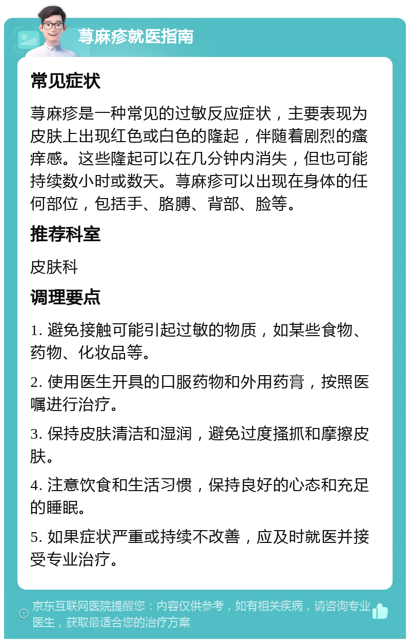 荨麻疹就医指南 常见症状 荨麻疹是一种常见的过敏反应症状，主要表现为皮肤上出现红色或白色的隆起，伴随着剧烈的瘙痒感。这些隆起可以在几分钟内消失，但也可能持续数小时或数天。荨麻疹可以出现在身体的任何部位，包括手、胳膊、背部、脸等。 推荐科室 皮肤科 调理要点 1. 避免接触可能引起过敏的物质，如某些食物、药物、化妆品等。 2. 使用医生开具的口服药物和外用药膏，按照医嘱进行治疗。 3. 保持皮肤清洁和湿润，避免过度搔抓和摩擦皮肤。 4. 注意饮食和生活习惯，保持良好的心态和充足的睡眠。 5. 如果症状严重或持续不改善，应及时就医并接受专业治疗。