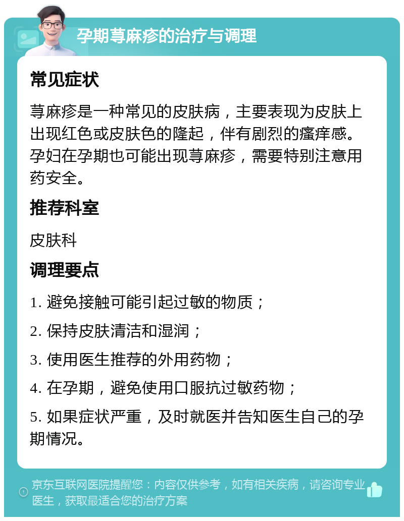 孕期荨麻疹的治疗与调理 常见症状 荨麻疹是一种常见的皮肤病，主要表现为皮肤上出现红色或皮肤色的隆起，伴有剧烈的瘙痒感。孕妇在孕期也可能出现荨麻疹，需要特别注意用药安全。 推荐科室 皮肤科 调理要点 1. 避免接触可能引起过敏的物质； 2. 保持皮肤清洁和湿润； 3. 使用医生推荐的外用药物； 4. 在孕期，避免使用口服抗过敏药物； 5. 如果症状严重，及时就医并告知医生自己的孕期情况。