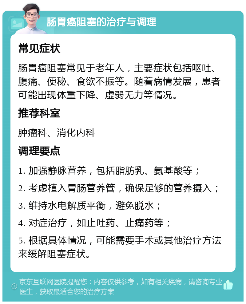 肠胃癌阻塞的治疗与调理 常见症状 肠胃癌阻塞常见于老年人，主要症状包括呕吐、腹痛、便秘、食欲不振等。随着病情发展，患者可能出现体重下降、虚弱无力等情况。 推荐科室 肿瘤科、消化内科 调理要点 1. 加强静脉营养，包括脂肪乳、氨基酸等； 2. 考虑植入胃肠营养管，确保足够的营养摄入； 3. 维持水电解质平衡，避免脱水； 4. 对症治疗，如止吐药、止痛药等； 5. 根据具体情况，可能需要手术或其他治疗方法来缓解阻塞症状。