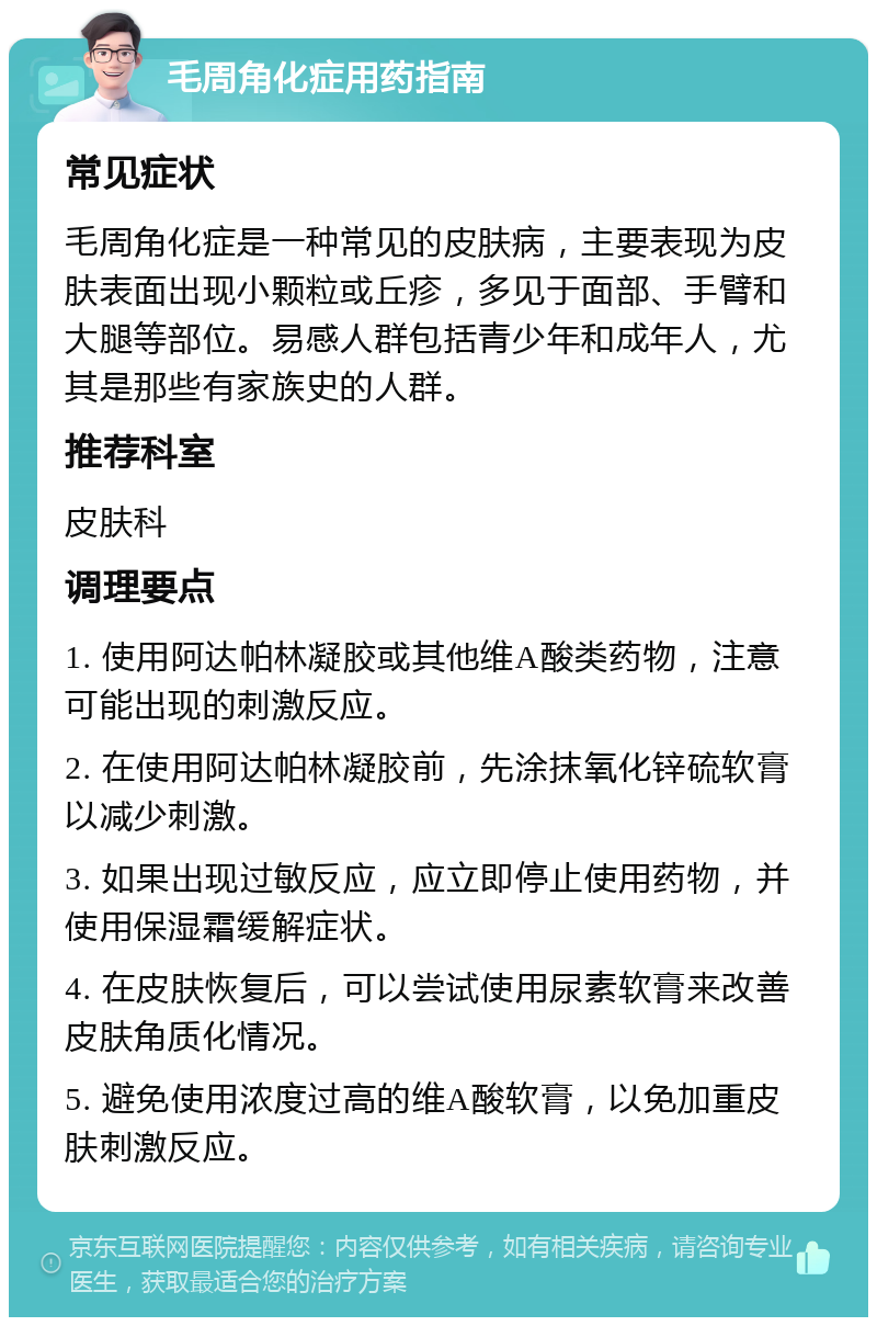 毛周角化症用药指南 常见症状 毛周角化症是一种常见的皮肤病，主要表现为皮肤表面出现小颗粒或丘疹，多见于面部、手臂和大腿等部位。易感人群包括青少年和成年人，尤其是那些有家族史的人群。 推荐科室 皮肤科 调理要点 1. 使用阿达帕林凝胶或其他维A酸类药物，注意可能出现的刺激反应。 2. 在使用阿达帕林凝胶前，先涂抹氧化锌硫软膏以减少刺激。 3. 如果出现过敏反应，应立即停止使用药物，并使用保湿霜缓解症状。 4. 在皮肤恢复后，可以尝试使用尿素软膏来改善皮肤角质化情况。 5. 避免使用浓度过高的维A酸软膏，以免加重皮肤刺激反应。