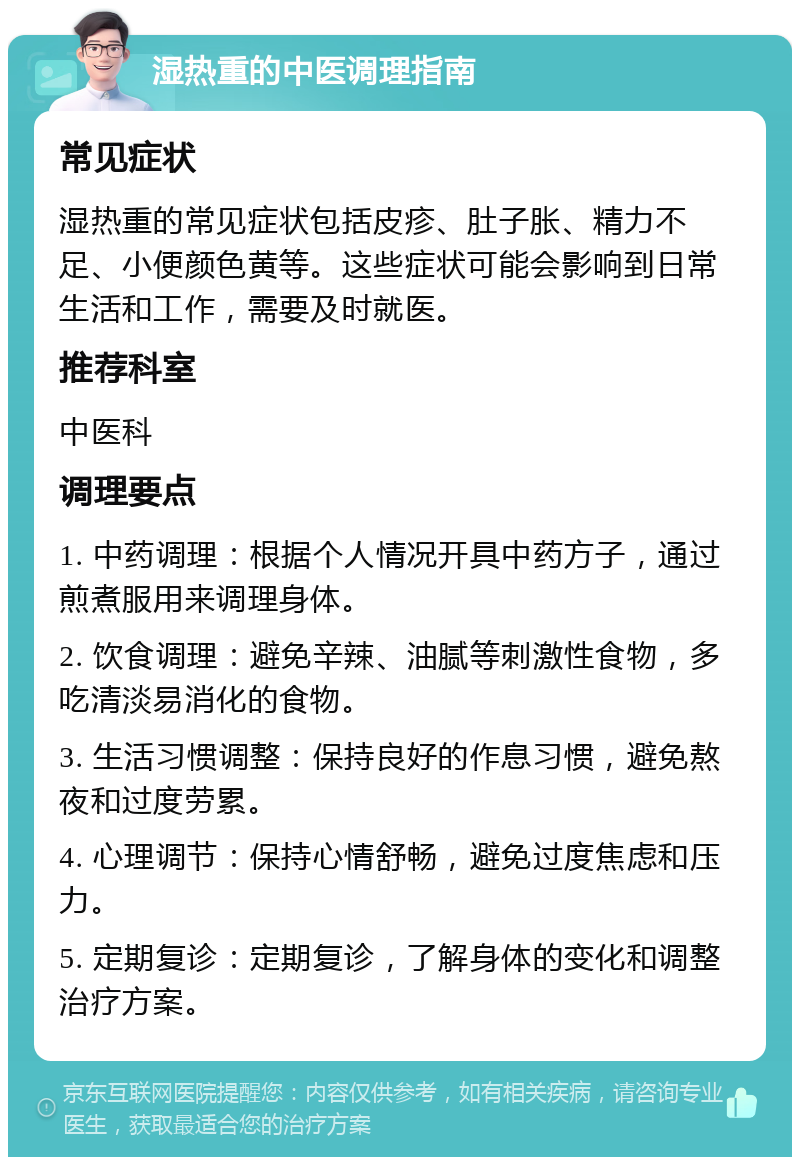 湿热重的中医调理指南 常见症状 湿热重的常见症状包括皮疹、肚子胀、精力不足、小便颜色黄等。这些症状可能会影响到日常生活和工作，需要及时就医。 推荐科室 中医科 调理要点 1. 中药调理：根据个人情况开具中药方子，通过煎煮服用来调理身体。 2. 饮食调理：避免辛辣、油腻等刺激性食物，多吃清淡易消化的食物。 3. 生活习惯调整：保持良好的作息习惯，避免熬夜和过度劳累。 4. 心理调节：保持心情舒畅，避免过度焦虑和压力。 5. 定期复诊：定期复诊，了解身体的变化和调整治疗方案。