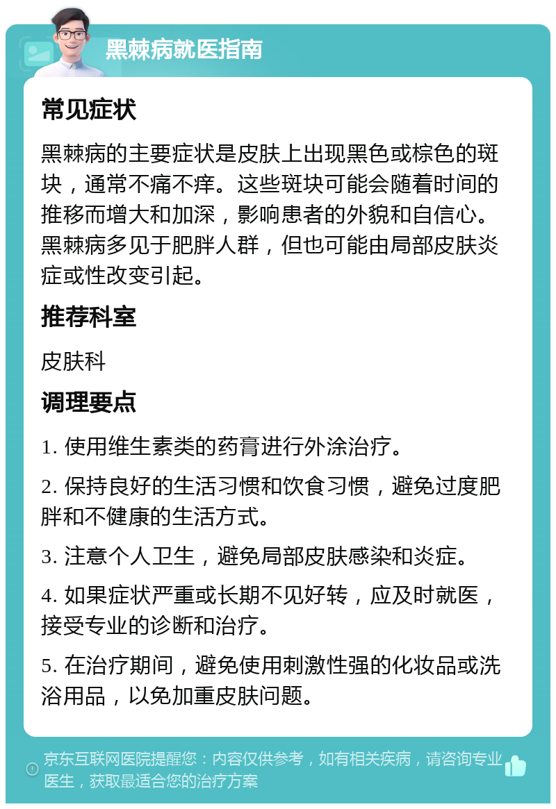 黑棘病就医指南 常见症状 黑棘病的主要症状是皮肤上出现黑色或棕色的斑块，通常不痛不痒。这些斑块可能会随着时间的推移而增大和加深，影响患者的外貌和自信心。黑棘病多见于肥胖人群，但也可能由局部皮肤炎症或性改变引起。 推荐科室 皮肤科 调理要点 1. 使用维生素类的药膏进行外涂治疗。 2. 保持良好的生活习惯和饮食习惯，避免过度肥胖和不健康的生活方式。 3. 注意个人卫生，避免局部皮肤感染和炎症。 4. 如果症状严重或长期不见好转，应及时就医，接受专业的诊断和治疗。 5. 在治疗期间，避免使用刺激性强的化妆品或洗浴用品，以免加重皮肤问题。