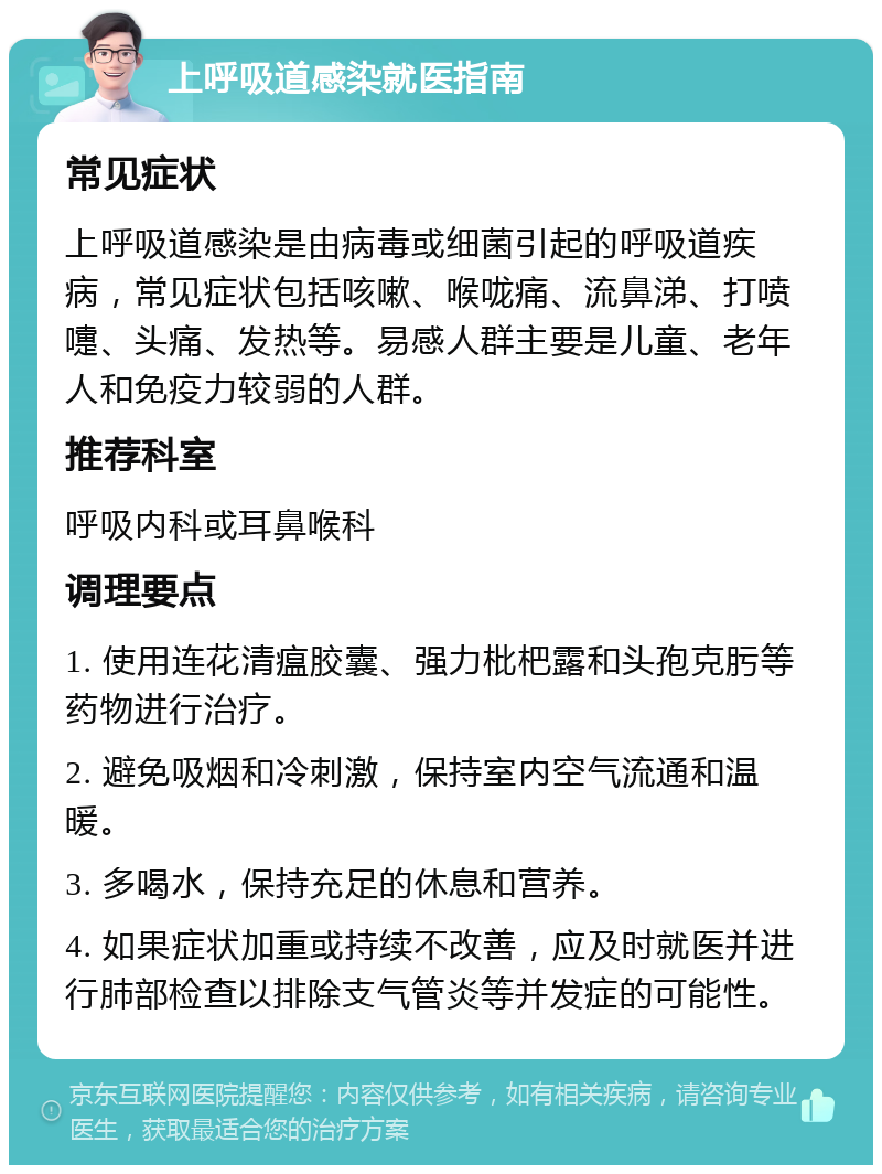 上呼吸道感染就医指南 常见症状 上呼吸道感染是由病毒或细菌引起的呼吸道疾病，常见症状包括咳嗽、喉咙痛、流鼻涕、打喷嚏、头痛、发热等。易感人群主要是儿童、老年人和免疫力较弱的人群。 推荐科室 呼吸内科或耳鼻喉科 调理要点 1. 使用连花清瘟胶囊、强力枇杷露和头孢克肟等药物进行治疗。 2. 避免吸烟和冷刺激，保持室内空气流通和温暖。 3. 多喝水，保持充足的休息和营养。 4. 如果症状加重或持续不改善，应及时就医并进行肺部检查以排除支气管炎等并发症的可能性。