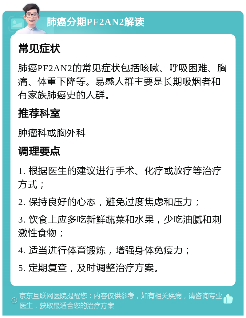 肺癌分期PF2AN2解读 常见症状 肺癌PF2AN2的常见症状包括咳嗽、呼吸困难、胸痛、体重下降等。易感人群主要是长期吸烟者和有家族肺癌史的人群。 推荐科室 肿瘤科或胸外科 调理要点 1. 根据医生的建议进行手术、化疗或放疗等治疗方式； 2. 保持良好的心态，避免过度焦虑和压力； 3. 饮食上应多吃新鲜蔬菜和水果，少吃油腻和刺激性食物； 4. 适当进行体育锻炼，增强身体免疫力； 5. 定期复查，及时调整治疗方案。