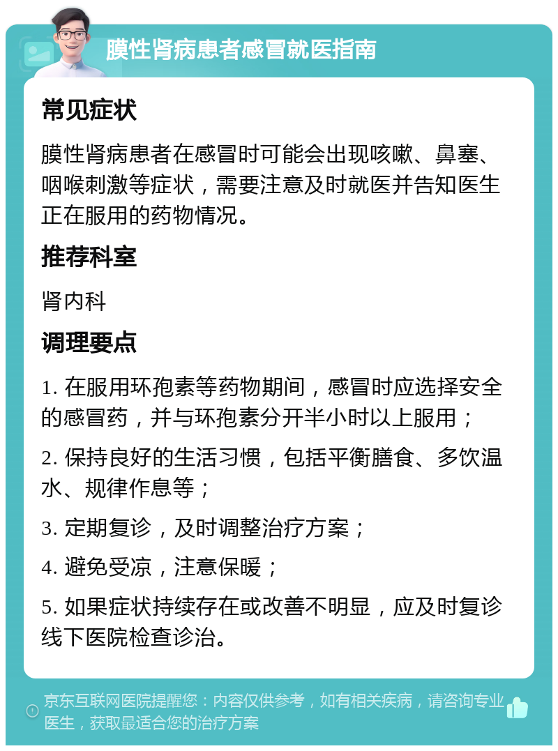 膜性肾病患者感冒就医指南 常见症状 膜性肾病患者在感冒时可能会出现咳嗽、鼻塞、咽喉刺激等症状，需要注意及时就医并告知医生正在服用的药物情况。 推荐科室 肾内科 调理要点 1. 在服用环孢素等药物期间，感冒时应选择安全的感冒药，并与环孢素分开半小时以上服用； 2. 保持良好的生活习惯，包括平衡膳食、多饮温水、规律作息等； 3. 定期复诊，及时调整治疗方案； 4. 避免受凉，注意保暖； 5. 如果症状持续存在或改善不明显，应及时复诊线下医院检查诊治。