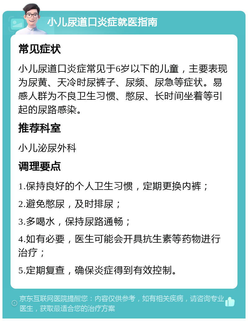 小儿尿道口炎症就医指南 常见症状 小儿尿道口炎症常见于6岁以下的儿童，主要表现为尿黄、天冷时尿裤子、尿频、尿急等症状。易感人群为不良卫生习惯、憋尿、长时间坐着等引起的尿路感染。 推荐科室 小儿泌尿外科 调理要点 1.保持良好的个人卫生习惯，定期更换内裤； 2.避免憋尿，及时排尿； 3.多喝水，保持尿路通畅； 4.如有必要，医生可能会开具抗生素等药物进行治疗； 5.定期复查，确保炎症得到有效控制。