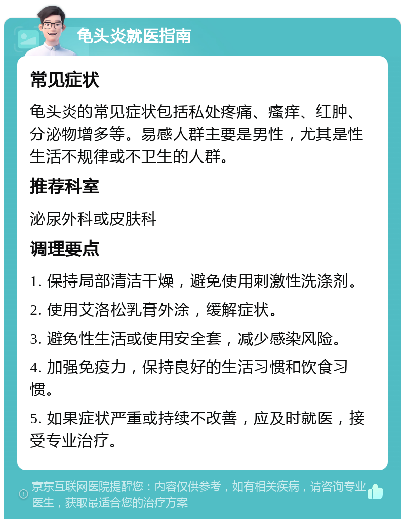 龟头炎就医指南 常见症状 龟头炎的常见症状包括私处疼痛、瘙痒、红肿、分泌物增多等。易感人群主要是男性，尤其是性生活不规律或不卫生的人群。 推荐科室 泌尿外科或皮肤科 调理要点 1. 保持局部清洁干燥，避免使用刺激性洗涤剂。 2. 使用艾洛松乳膏外涂，缓解症状。 3. 避免性生活或使用安全套，减少感染风险。 4. 加强免疫力，保持良好的生活习惯和饮食习惯。 5. 如果症状严重或持续不改善，应及时就医，接受专业治疗。