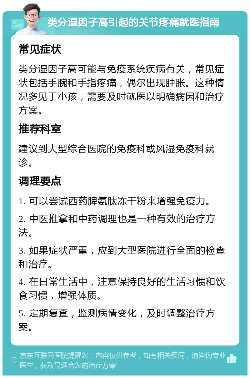 类分湿因子高引起的关节疼痛就医指南 常见症状 类分湿因子高可能与免疫系统疾病有关，常见症状包括手腕和手指疼痛，偶尔出现肿胀。这种情况多见于小孩，需要及时就医以明确病因和治疗方案。 推荐科室 建议到大型综合医院的免疫科或风湿免疫科就诊。 调理要点 1. 可以尝试西药脾氨肽冻干粉来增强免疫力。 2. 中医推拿和中药调理也是一种有效的治疗方法。 3. 如果症状严重，应到大型医院进行全面的检查和治疗。 4. 在日常生活中，注意保持良好的生活习惯和饮食习惯，增强体质。 5. 定期复查，监测病情变化，及时调整治疗方案。