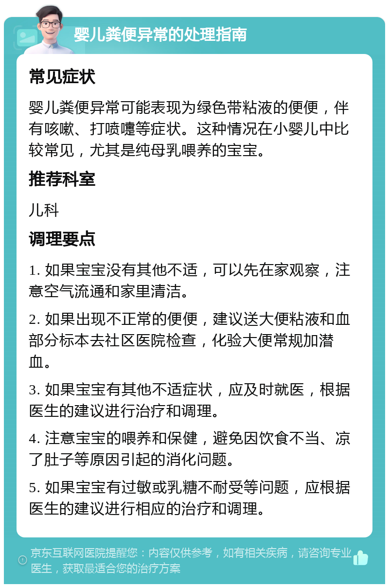 婴儿粪便异常的处理指南 常见症状 婴儿粪便异常可能表现为绿色带粘液的便便，伴有咳嗽、打喷嚏等症状。这种情况在小婴儿中比较常见，尤其是纯母乳喂养的宝宝。 推荐科室 儿科 调理要点 1. 如果宝宝没有其他不适，可以先在家观察，注意空气流通和家里清洁。 2. 如果出现不正常的便便，建议送大便粘液和血部分标本去社区医院检查，化验大便常规加潜血。 3. 如果宝宝有其他不适症状，应及时就医，根据医生的建议进行治疗和调理。 4. 注意宝宝的喂养和保健，避免因饮食不当、凉了肚子等原因引起的消化问题。 5. 如果宝宝有过敏或乳糖不耐受等问题，应根据医生的建议进行相应的治疗和调理。