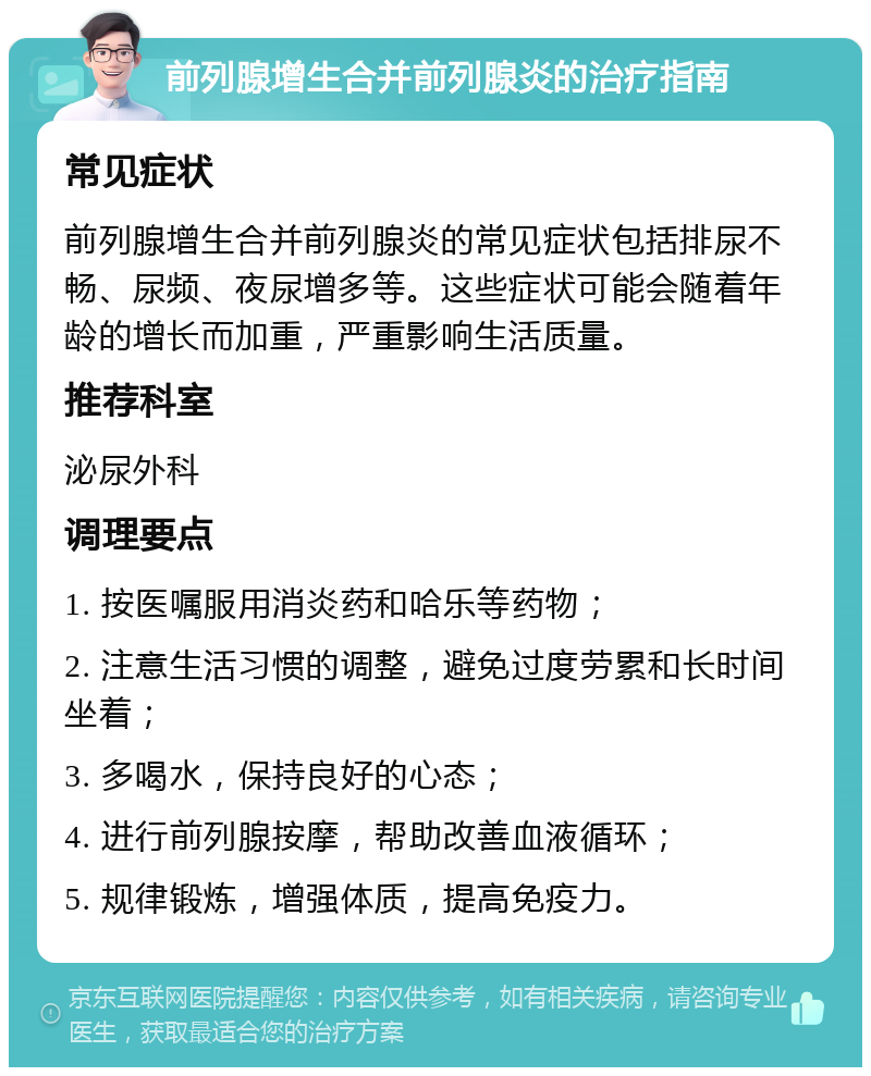 前列腺增生合并前列腺炎的治疗指南 常见症状 前列腺增生合并前列腺炎的常见症状包括排尿不畅、尿频、夜尿增多等。这些症状可能会随着年龄的增长而加重，严重影响生活质量。 推荐科室 泌尿外科 调理要点 1. 按医嘱服用消炎药和哈乐等药物； 2. 注意生活习惯的调整，避免过度劳累和长时间坐着； 3. 多喝水，保持良好的心态； 4. 进行前列腺按摩，帮助改善血液循环； 5. 规律锻炼，增强体质，提高免疫力。