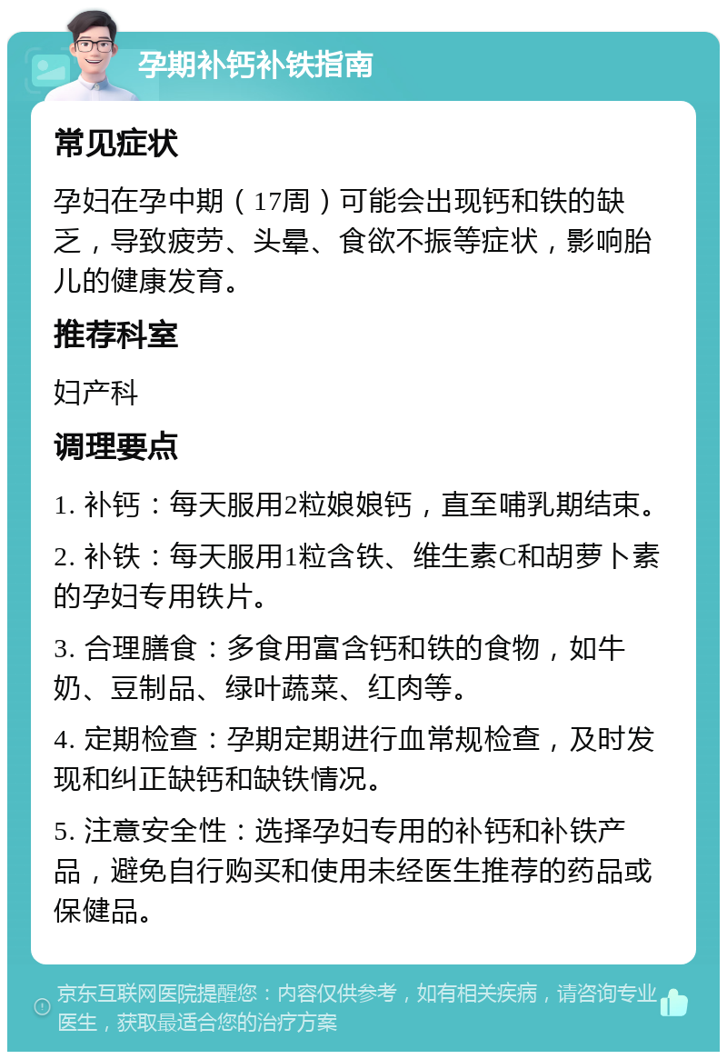 孕期补钙补铁指南 常见症状 孕妇在孕中期（17周）可能会出现钙和铁的缺乏，导致疲劳、头晕、食欲不振等症状，影响胎儿的健康发育。 推荐科室 妇产科 调理要点 1. 补钙：每天服用2粒娘娘钙，直至哺乳期结束。 2. 补铁：每天服用1粒含铁、维生素C和胡萝卜素的孕妇专用铁片。 3. 合理膳食：多食用富含钙和铁的食物，如牛奶、豆制品、绿叶蔬菜、红肉等。 4. 定期检查：孕期定期进行血常规检查，及时发现和纠正缺钙和缺铁情况。 5. 注意安全性：选择孕妇专用的补钙和补铁产品，避免自行购买和使用未经医生推荐的药品或保健品。