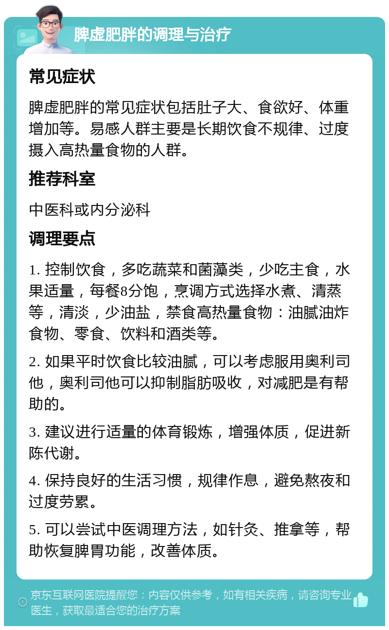 脾虚肥胖的调理与治疗 常见症状 脾虚肥胖的常见症状包括肚子大、食欲好、体重增加等。易感人群主要是长期饮食不规律、过度摄入高热量食物的人群。 推荐科室 中医科或内分泌科 调理要点 1. 控制饮食，多吃蔬菜和菌藻类，少吃主食，水果适量，每餐8分饱，烹调方式选择水煮、清蒸等，清淡，少油盐，禁食高热量食物：油腻油炸食物、零食、饮料和酒类等。 2. 如果平时饮食比较油腻，可以考虑服用奥利司他，奥利司他可以抑制脂肪吸收，对减肥是有帮助的。 3. 建议进行适量的体育锻炼，增强体质，促进新陈代谢。 4. 保持良好的生活习惯，规律作息，避免熬夜和过度劳累。 5. 可以尝试中医调理方法，如针灸、推拿等，帮助恢复脾胃功能，改善体质。