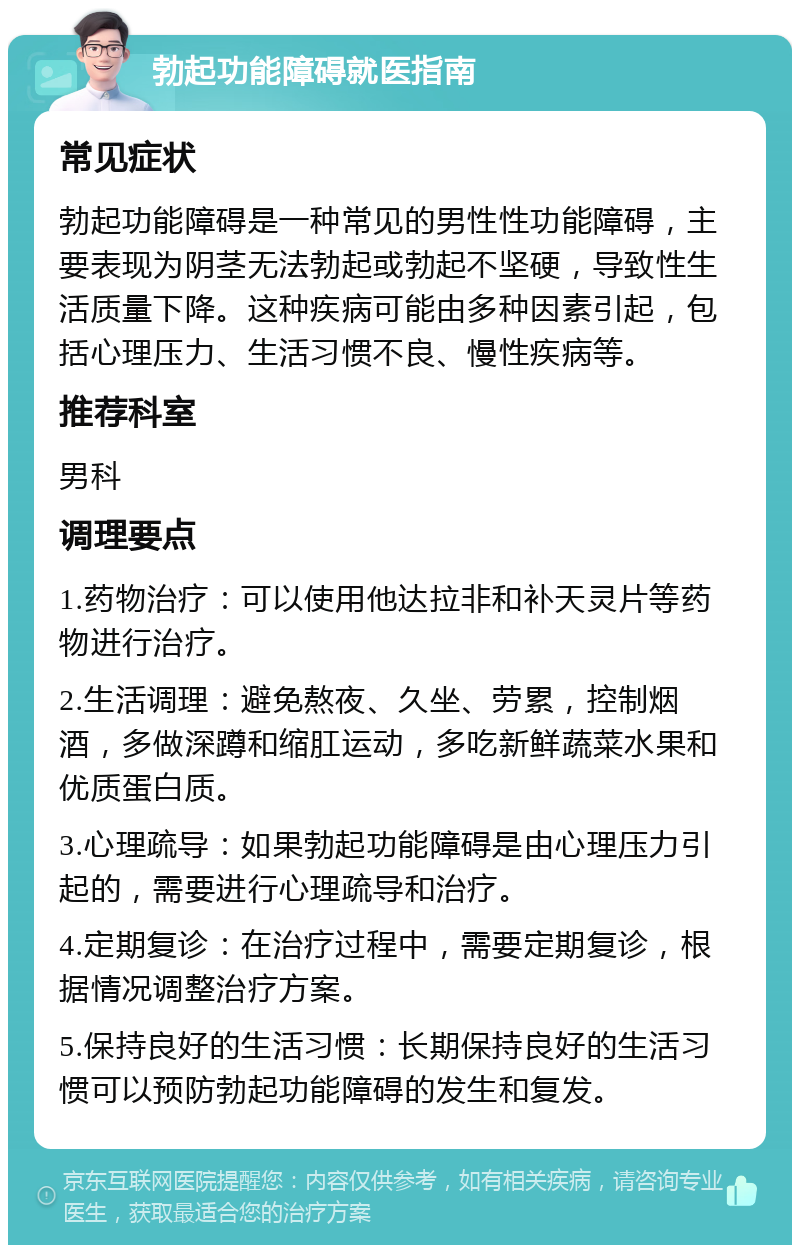 勃起功能障碍就医指南 常见症状 勃起功能障碍是一种常见的男性性功能障碍，主要表现为阴茎无法勃起或勃起不坚硬，导致性生活质量下降。这种疾病可能由多种因素引起，包括心理压力、生活习惯不良、慢性疾病等。 推荐科室 男科 调理要点 1.药物治疗：可以使用他达拉非和补天灵片等药物进行治疗。 2.生活调理：避免熬夜、久坐、劳累，控制烟酒，多做深蹲和缩肛运动，多吃新鲜蔬菜水果和优质蛋白质。 3.心理疏导：如果勃起功能障碍是由心理压力引起的，需要进行心理疏导和治疗。 4.定期复诊：在治疗过程中，需要定期复诊，根据情况调整治疗方案。 5.保持良好的生活习惯：长期保持良好的生活习惯可以预防勃起功能障碍的发生和复发。