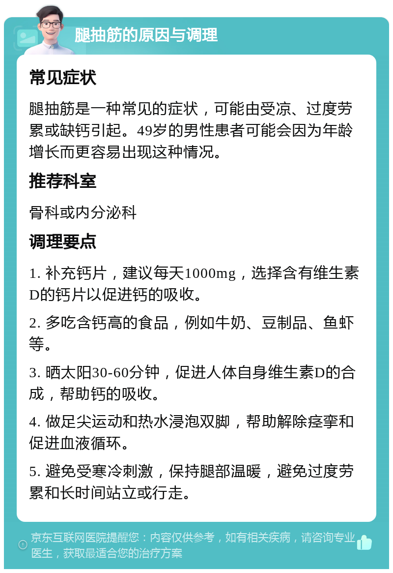 腿抽筋的原因与调理 常见症状 腿抽筋是一种常见的症状，可能由受凉、过度劳累或缺钙引起。49岁的男性患者可能会因为年龄增长而更容易出现这种情况。 推荐科室 骨科或内分泌科 调理要点 1. 补充钙片，建议每天1000mg，选择含有维生素D的钙片以促进钙的吸收。 2. 多吃含钙高的食品，例如牛奶、豆制品、鱼虾等。 3. 晒太阳30-60分钟，促进人体自身维生素D的合成，帮助钙的吸收。 4. 做足尖运动和热水浸泡双脚，帮助解除痉挛和促进血液循环。 5. 避免受寒冷刺激，保持腿部温暖，避免过度劳累和长时间站立或行走。