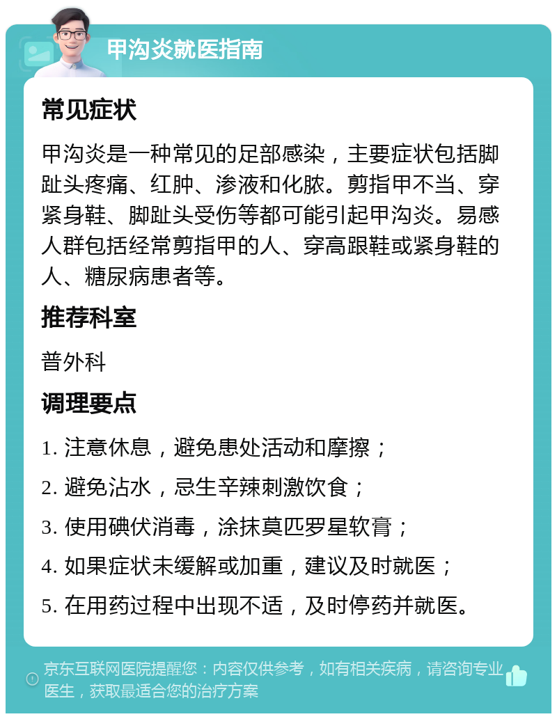 甲沟炎就医指南 常见症状 甲沟炎是一种常见的足部感染，主要症状包括脚趾头疼痛、红肿、渗液和化脓。剪指甲不当、穿紧身鞋、脚趾头受伤等都可能引起甲沟炎。易感人群包括经常剪指甲的人、穿高跟鞋或紧身鞋的人、糖尿病患者等。 推荐科室 普外科 调理要点 1. 注意休息，避免患处活动和摩擦； 2. 避免沾水，忌生辛辣刺激饮食； 3. 使用碘伏消毒，涂抹莫匹罗星软膏； 4. 如果症状未缓解或加重，建议及时就医； 5. 在用药过程中出现不适，及时停药并就医。