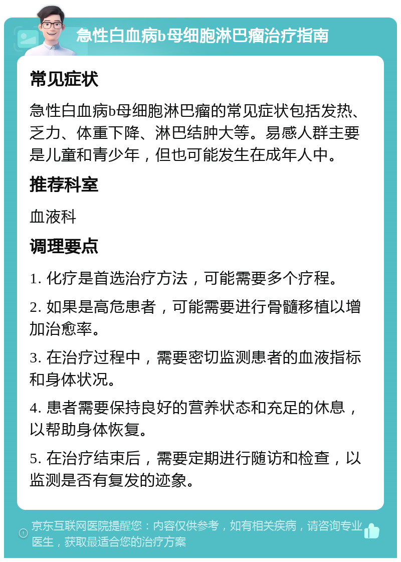 急性白血病b母细胞淋巴瘤治疗指南 常见症状 急性白血病b母细胞淋巴瘤的常见症状包括发热、乏力、体重下降、淋巴结肿大等。易感人群主要是儿童和青少年，但也可能发生在成年人中。 推荐科室 血液科 调理要点 1. 化疗是首选治疗方法，可能需要多个疗程。 2. 如果是高危患者，可能需要进行骨髓移植以增加治愈率。 3. 在治疗过程中，需要密切监测患者的血液指标和身体状况。 4. 患者需要保持良好的营养状态和充足的休息，以帮助身体恢复。 5. 在治疗结束后，需要定期进行随访和检查，以监测是否有复发的迹象。