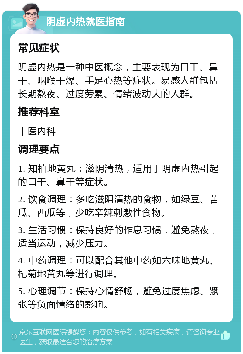 阴虚内热就医指南 常见症状 阴虚内热是一种中医概念，主要表现为口干、鼻干、咽喉干燥、手足心热等症状。易感人群包括长期熬夜、过度劳累、情绪波动大的人群。 推荐科室 中医内科 调理要点 1. 知柏地黄丸：滋阴清热，适用于阴虚内热引起的口干、鼻干等症状。 2. 饮食调理：多吃滋阴清热的食物，如绿豆、苦瓜、西瓜等，少吃辛辣刺激性食物。 3. 生活习惯：保持良好的作息习惯，避免熬夜，适当运动，减少压力。 4. 中药调理：可以配合其他中药如六味地黄丸、杞菊地黄丸等进行调理。 5. 心理调节：保持心情舒畅，避免过度焦虑、紧张等负面情绪的影响。