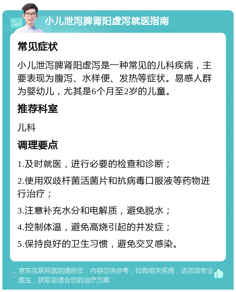 小儿泄泻脾肾阳虚泻就医指南 常见症状 小儿泄泻脾肾阳虚泻是一种常见的儿科疾病，主要表现为腹泻、水样便、发热等症状。易感人群为婴幼儿，尤其是6个月至2岁的儿童。 推荐科室 儿科 调理要点 1.及时就医，进行必要的检查和诊断； 2.使用双歧杆菌活菌片和抗病毒口服液等药物进行治疗； 3.注意补充水分和电解质，避免脱水； 4.控制体温，避免高烧引起的并发症； 5.保持良好的卫生习惯，避免交叉感染。