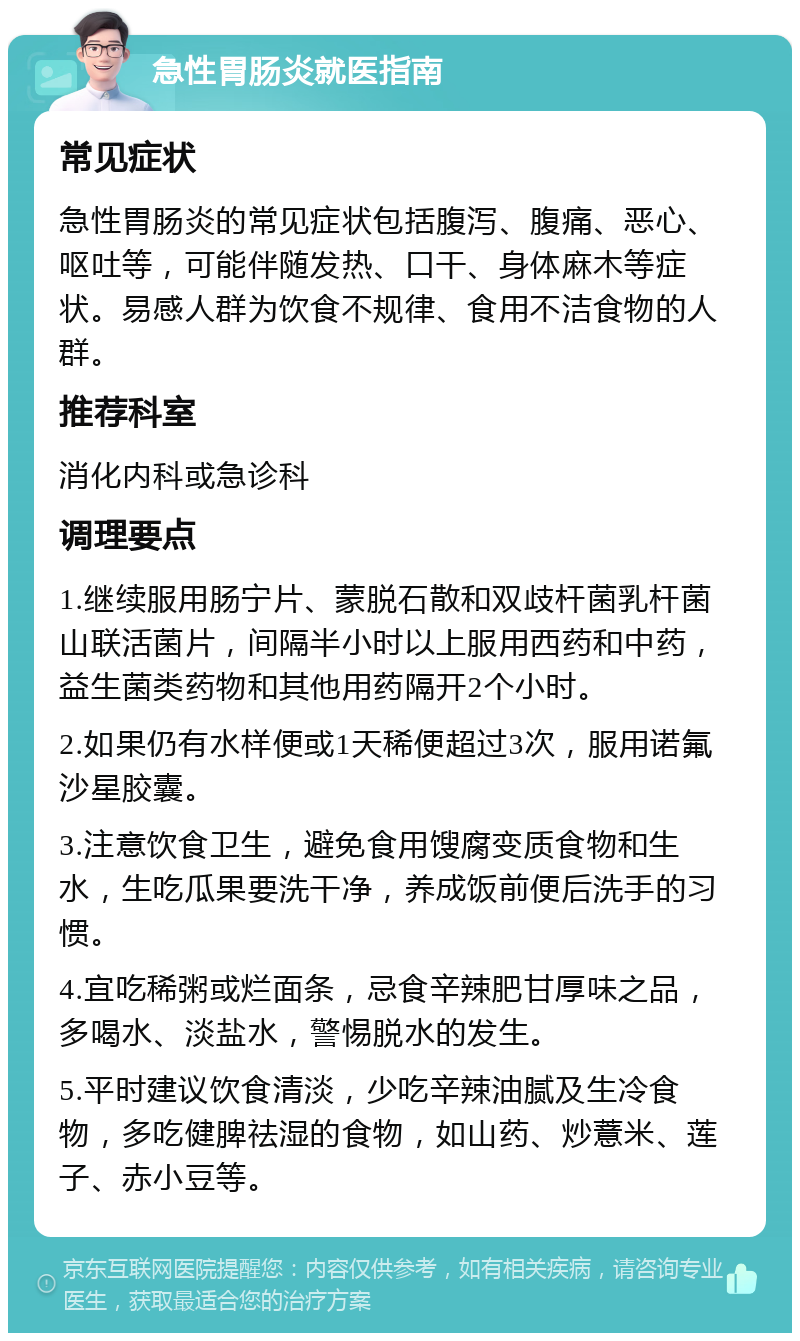 急性胃肠炎就医指南 常见症状 急性胃肠炎的常见症状包括腹泻、腹痛、恶心、呕吐等，可能伴随发热、口干、身体麻木等症状。易感人群为饮食不规律、食用不洁食物的人群。 推荐科室 消化内科或急诊科 调理要点 1.继续服用肠宁片、蒙脱石散和双歧杆菌乳杆菌山联活菌片，间隔半小时以上服用西药和中药，益生菌类药物和其他用药隔开2个小时。 2.如果仍有水样便或1天稀便超过3次，服用诺氟沙星胶囊。 3.注意饮食卫生，避免食用馊腐变质食物和生水，生吃瓜果要洗干净，养成饭前便后洗手的习惯。 4.宜吃稀粥或烂面条，忌食辛辣肥甘厚味之品，多喝水、淡盐水，警惕脱水的发生。 5.平时建议饮食清淡，少吃辛辣油腻及生冷食物，多吃健脾祛湿的食物，如山药、炒薏米、莲子、赤小豆等。