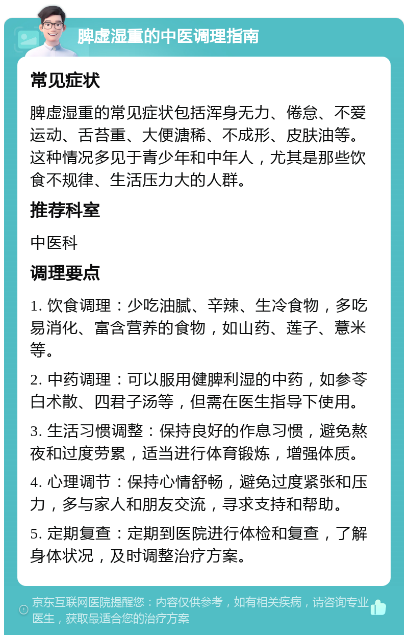 脾虚湿重的中医调理指南 常见症状 脾虚湿重的常见症状包括浑身无力、倦怠、不爱运动、舌苔重、大便溏稀、不成形、皮肤油等。这种情况多见于青少年和中年人，尤其是那些饮食不规律、生活压力大的人群。 推荐科室 中医科 调理要点 1. 饮食调理：少吃油腻、辛辣、生冷食物，多吃易消化、富含营养的食物，如山药、莲子、薏米等。 2. 中药调理：可以服用健脾利湿的中药，如参苓白术散、四君子汤等，但需在医生指导下使用。 3. 生活习惯调整：保持良好的作息习惯，避免熬夜和过度劳累，适当进行体育锻炼，增强体质。 4. 心理调节：保持心情舒畅，避免过度紧张和压力，多与家人和朋友交流，寻求支持和帮助。 5. 定期复查：定期到医院进行体检和复查，了解身体状况，及时调整治疗方案。