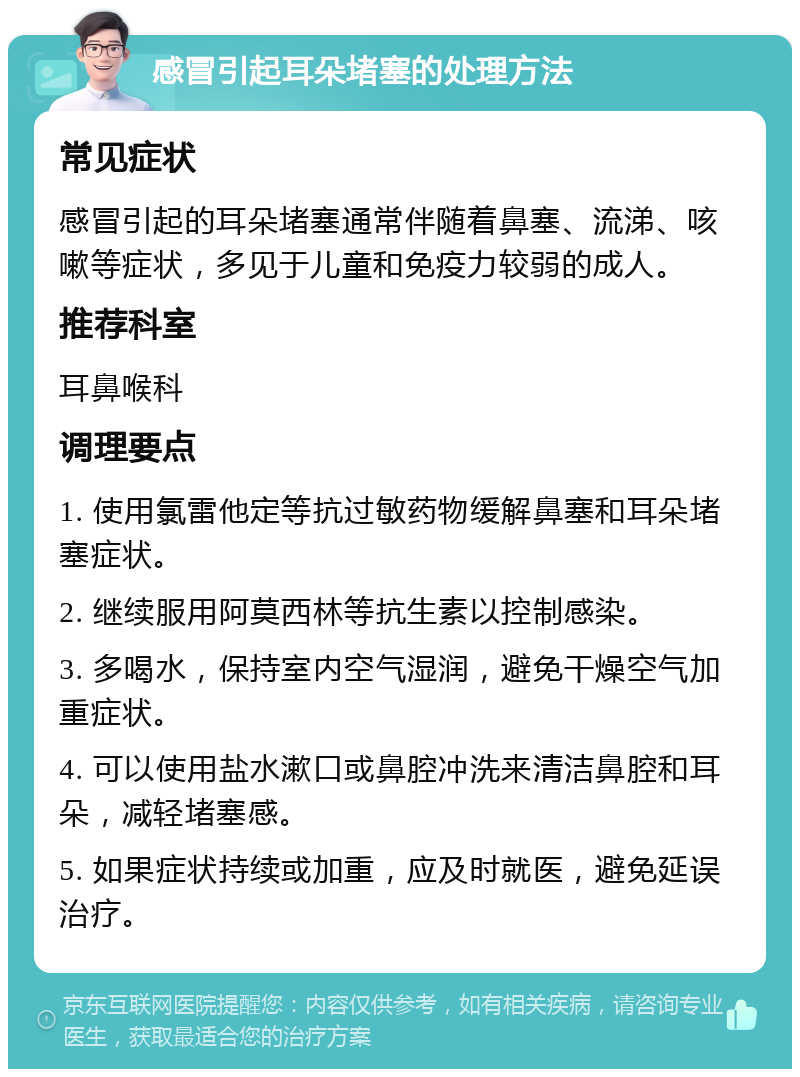 感冒引起耳朵堵塞的处理方法 常见症状 感冒引起的耳朵堵塞通常伴随着鼻塞、流涕、咳嗽等症状，多见于儿童和免疫力较弱的成人。 推荐科室 耳鼻喉科 调理要点 1. 使用氯雷他定等抗过敏药物缓解鼻塞和耳朵堵塞症状。 2. 继续服用阿莫西林等抗生素以控制感染。 3. 多喝水，保持室内空气湿润，避免干燥空气加重症状。 4. 可以使用盐水漱口或鼻腔冲洗来清洁鼻腔和耳朵，减轻堵塞感。 5. 如果症状持续或加重，应及时就医，避免延误治疗。