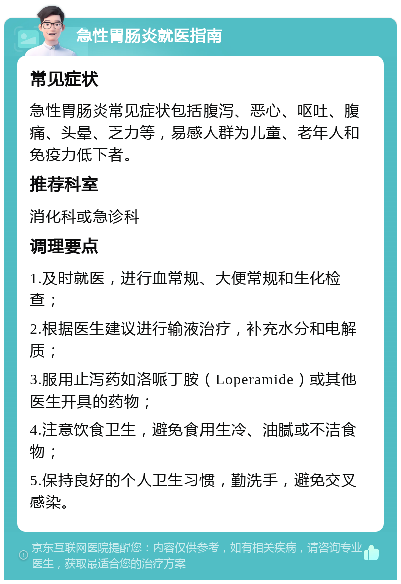 急性胃肠炎就医指南 常见症状 急性胃肠炎常见症状包括腹泻、恶心、呕吐、腹痛、头晕、乏力等，易感人群为儿童、老年人和免疫力低下者。 推荐科室 消化科或急诊科 调理要点 1.及时就医，进行血常规、大便常规和生化检查； 2.根据医生建议进行输液治疗，补充水分和电解质； 3.服用止泻药如洛哌丁胺（Loperamide）或其他医生开具的药物； 4.注意饮食卫生，避免食用生冷、油腻或不洁食物； 5.保持良好的个人卫生习惯，勤洗手，避免交叉感染。