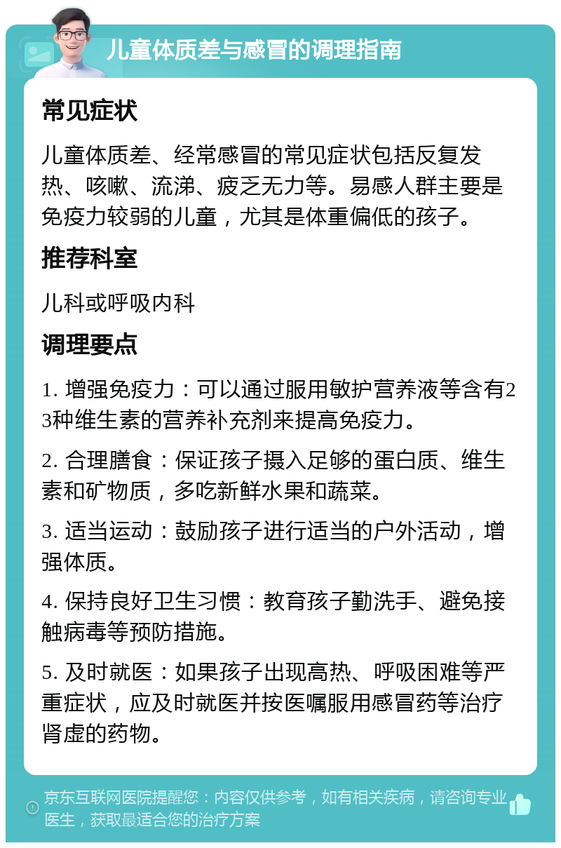 儿童体质差与感冒的调理指南 常见症状 儿童体质差、经常感冒的常见症状包括反复发热、咳嗽、流涕、疲乏无力等。易感人群主要是免疫力较弱的儿童，尤其是体重偏低的孩子。 推荐科室 儿科或呼吸内科 调理要点 1. 增强免疫力：可以通过服用敏护营养液等含有23种维生素的营养补充剂来提高免疫力。 2. 合理膳食：保证孩子摄入足够的蛋白质、维生素和矿物质，多吃新鲜水果和蔬菜。 3. 适当运动：鼓励孩子进行适当的户外活动，增强体质。 4. 保持良好卫生习惯：教育孩子勤洗手、避免接触病毒等预防措施。 5. 及时就医：如果孩子出现高热、呼吸困难等严重症状，应及时就医并按医嘱服用感冒药等治疗肾虚的药物。