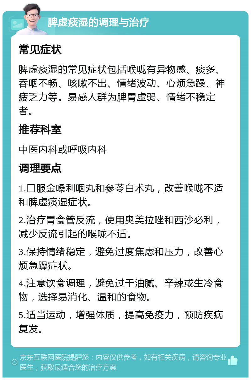 脾虚痰湿的调理与治疗 常见症状 脾虚痰湿的常见症状包括喉咙有异物感、痰多、吞咽不畅、咳嗽不出、情绪波动、心烦急躁、神疲乏力等。易感人群为脾胃虚弱、情绪不稳定者。 推荐科室 中医内科或呼吸内科 调理要点 1.口服金嗓利咽丸和参苓白术丸，改善喉咙不适和脾虚痰湿症状。 2.治疗胃食管反流，使用奥美拉唑和西沙必利，减少反流引起的喉咙不适。 3.保持情绪稳定，避免过度焦虑和压力，改善心烦急躁症状。 4.注意饮食调理，避免过于油腻、辛辣或生冷食物，选择易消化、温和的食物。 5.适当运动，增强体质，提高免疫力，预防疾病复发。