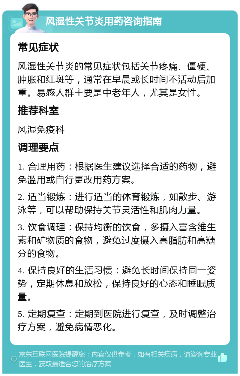 风湿性关节炎用药咨询指南 常见症状 风湿性关节炎的常见症状包括关节疼痛、僵硬、肿胀和红斑等，通常在早晨或长时间不活动后加重。易感人群主要是中老年人，尤其是女性。 推荐科室 风湿免疫科 调理要点 1. 合理用药：根据医生建议选择合适的药物，避免滥用或自行更改用药方案。 2. 适当锻炼：进行适当的体育锻炼，如散步、游泳等，可以帮助保持关节灵活性和肌肉力量。 3. 饮食调理：保持均衡的饮食，多摄入富含维生素和矿物质的食物，避免过度摄入高脂肪和高糖分的食物。 4. 保持良好的生活习惯：避免长时间保持同一姿势，定期休息和放松，保持良好的心态和睡眠质量。 5. 定期复查：定期到医院进行复查，及时调整治疗方案，避免病情恶化。