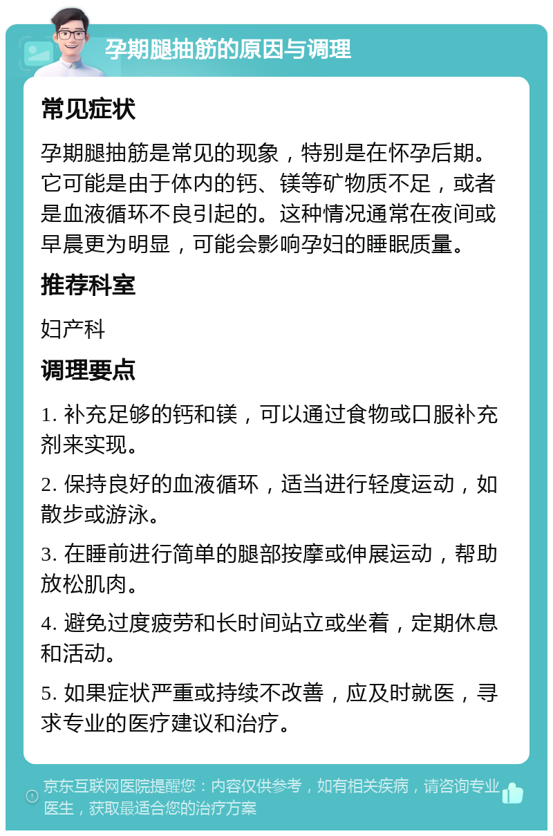 孕期腿抽筋的原因与调理 常见症状 孕期腿抽筋是常见的现象，特别是在怀孕后期。它可能是由于体内的钙、镁等矿物质不足，或者是血液循环不良引起的。这种情况通常在夜间或早晨更为明显，可能会影响孕妇的睡眠质量。 推荐科室 妇产科 调理要点 1. 补充足够的钙和镁，可以通过食物或口服补充剂来实现。 2. 保持良好的血液循环，适当进行轻度运动，如散步或游泳。 3. 在睡前进行简单的腿部按摩或伸展运动，帮助放松肌肉。 4. 避免过度疲劳和长时间站立或坐着，定期休息和活动。 5. 如果症状严重或持续不改善，应及时就医，寻求专业的医疗建议和治疗。