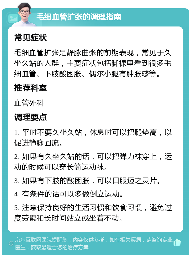 毛细血管扩张的调理指南 常见症状 毛细血管扩张是静脉曲张的前期表现，常见于久坐久站的人群，主要症状包括脚裸里看到很多毛细血管、下肢酸困胀、偶尔小腿有肿胀感等。 推荐科室 血管外科 调理要点 1. 平时不要久坐久站，休息时可以把腿垫高，以促进静脉回流。 2. 如果有久坐久站的话，可以把弹力袜穿上，运动的时候可以穿长筒运动袜。 3. 如果有下肢的酸困胀，可以口服迈之灵片。 4. 有条件的话可以多做倒立运动。 5. 注意保持良好的生活习惯和饮食习惯，避免过度劳累和长时间站立或坐着不动。