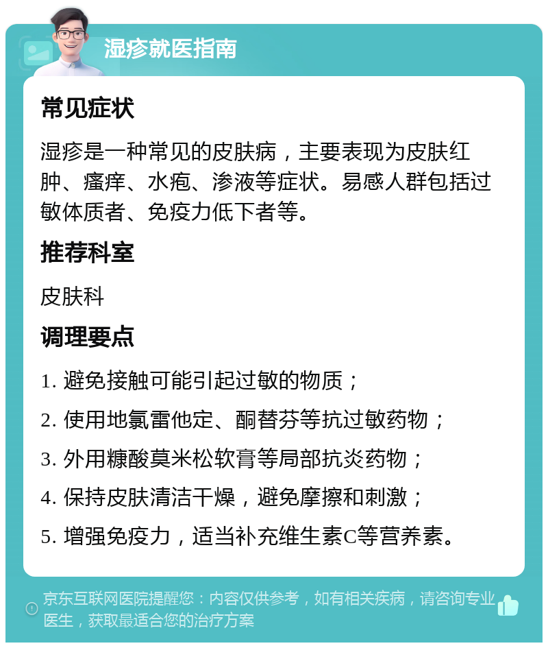 湿疹就医指南 常见症状 湿疹是一种常见的皮肤病，主要表现为皮肤红肿、瘙痒、水疱、渗液等症状。易感人群包括过敏体质者、免疫力低下者等。 推荐科室 皮肤科 调理要点 1. 避免接触可能引起过敏的物质； 2. 使用地氯雷他定、酮替芬等抗过敏药物； 3. 外用糠酸莫米松软膏等局部抗炎药物； 4. 保持皮肤清洁干燥，避免摩擦和刺激； 5. 增强免疫力，适当补充维生素C等营养素。