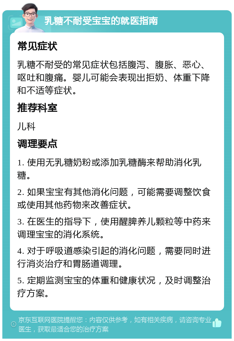 乳糖不耐受宝宝的就医指南 常见症状 乳糖不耐受的常见症状包括腹泻、腹胀、恶心、呕吐和腹痛。婴儿可能会表现出拒奶、体重下降和不适等症状。 推荐科室 儿科 调理要点 1. 使用无乳糖奶粉或添加乳糖酶来帮助消化乳糖。 2. 如果宝宝有其他消化问题，可能需要调整饮食或使用其他药物来改善症状。 3. 在医生的指导下，使用醒脾养儿颗粒等中药来调理宝宝的消化系统。 4. 对于呼吸道感染引起的消化问题，需要同时进行消炎治疗和胃肠道调理。 5. 定期监测宝宝的体重和健康状况，及时调整治疗方案。