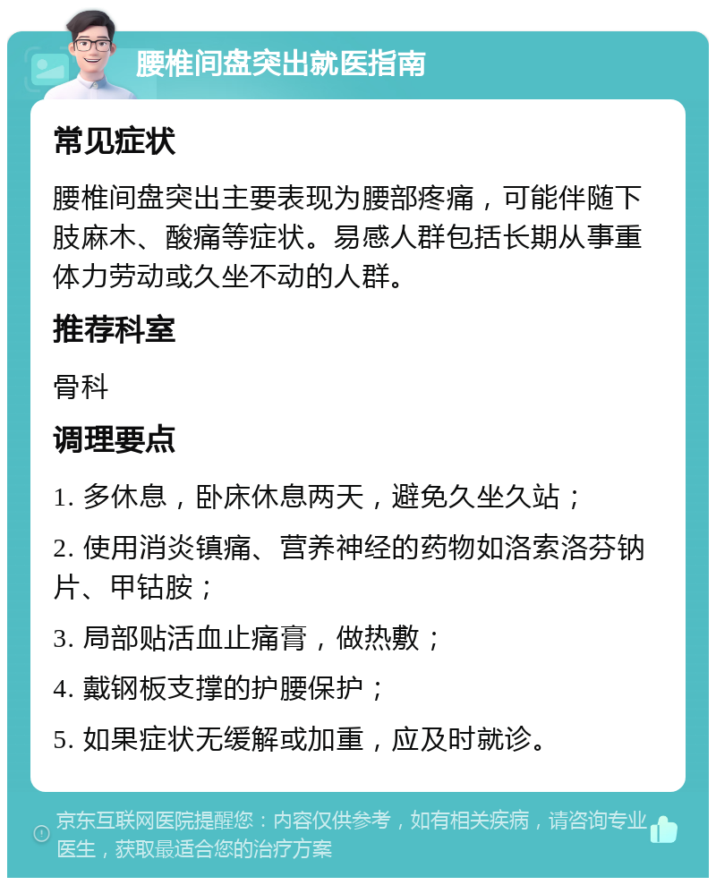 腰椎间盘突出就医指南 常见症状 腰椎间盘突出主要表现为腰部疼痛，可能伴随下肢麻木、酸痛等症状。易感人群包括长期从事重体力劳动或久坐不动的人群。 推荐科室 骨科 调理要点 1. 多休息，卧床休息两天，避免久坐久站； 2. 使用消炎镇痛、营养神经的药物如洛索洛芬钠片、甲钴胺； 3. 局部贴活血止痛膏，做热敷； 4. 戴钢板支撑的护腰保护； 5. 如果症状无缓解或加重，应及时就诊。