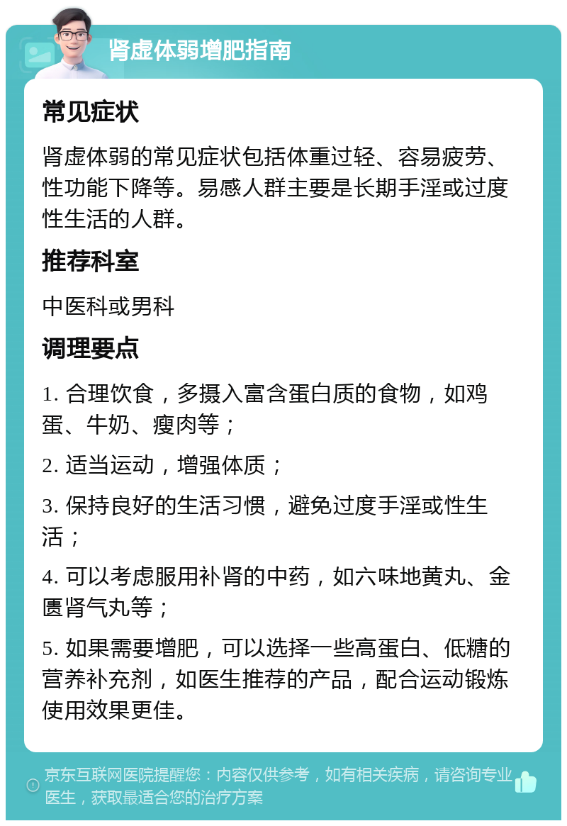 肾虚体弱增肥指南 常见症状 肾虚体弱的常见症状包括体重过轻、容易疲劳、性功能下降等。易感人群主要是长期手淫或过度性生活的人群。 推荐科室 中医科或男科 调理要点 1. 合理饮食，多摄入富含蛋白质的食物，如鸡蛋、牛奶、瘦肉等； 2. 适当运动，增强体质； 3. 保持良好的生活习惯，避免过度手淫或性生活； 4. 可以考虑服用补肾的中药，如六味地黄丸、金匮肾气丸等； 5. 如果需要增肥，可以选择一些高蛋白、低糖的营养补充剂，如医生推荐的产品，配合运动锻炼使用效果更佳。