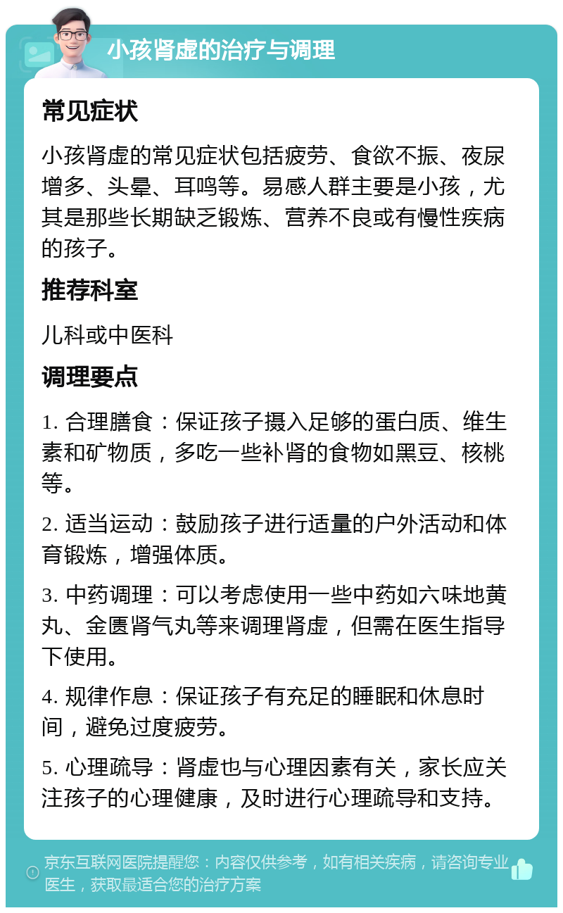 小孩肾虚的治疗与调理 常见症状 小孩肾虚的常见症状包括疲劳、食欲不振、夜尿增多、头晕、耳鸣等。易感人群主要是小孩，尤其是那些长期缺乏锻炼、营养不良或有慢性疾病的孩子。 推荐科室 儿科或中医科 调理要点 1. 合理膳食：保证孩子摄入足够的蛋白质、维生素和矿物质，多吃一些补肾的食物如黑豆、核桃等。 2. 适当运动：鼓励孩子进行适量的户外活动和体育锻炼，增强体质。 3. 中药调理：可以考虑使用一些中药如六味地黄丸、金匮肾气丸等来调理肾虚，但需在医生指导下使用。 4. 规律作息：保证孩子有充足的睡眠和休息时间，避免过度疲劳。 5. 心理疏导：肾虚也与心理因素有关，家长应关注孩子的心理健康，及时进行心理疏导和支持。