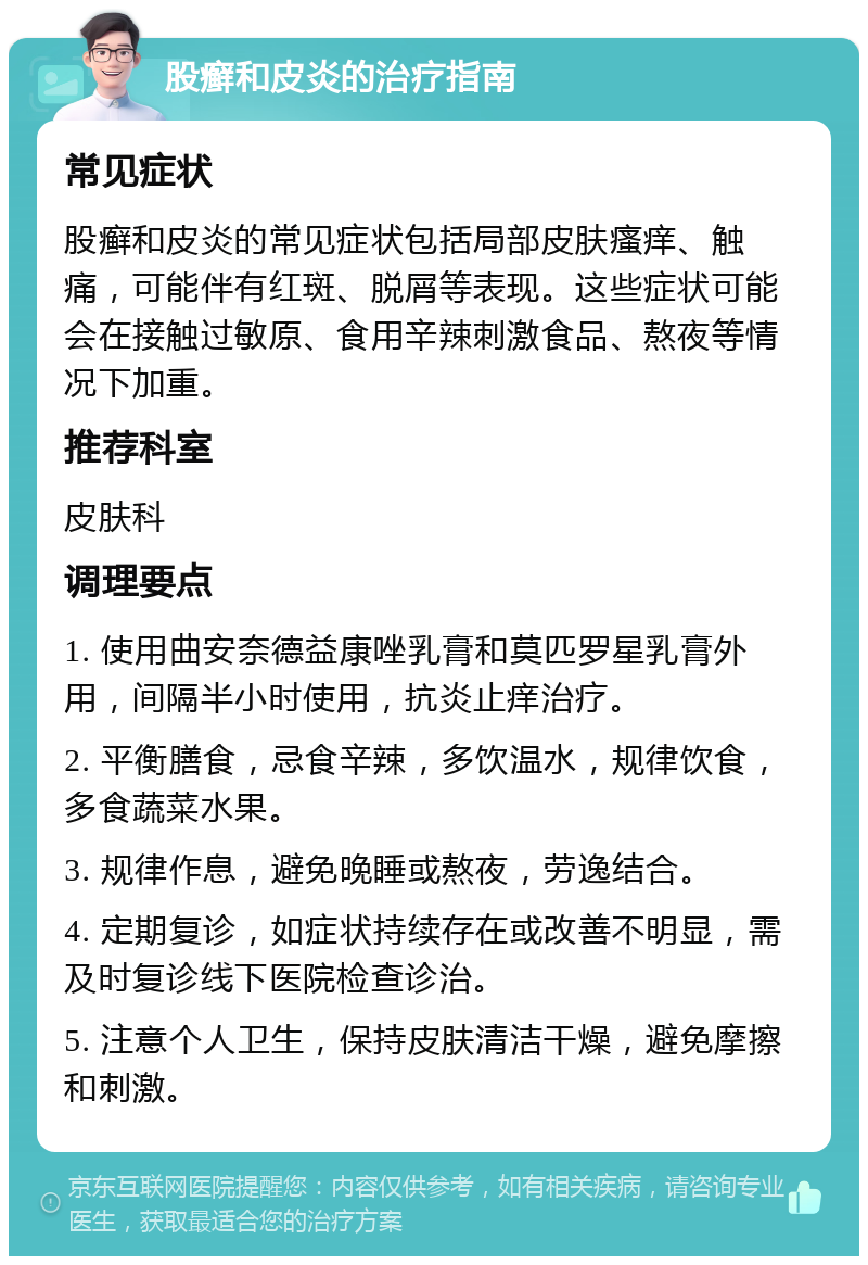 股癣和皮炎的治疗指南 常见症状 股癣和皮炎的常见症状包括局部皮肤瘙痒、触痛，可能伴有红斑、脱屑等表现。这些症状可能会在接触过敏原、食用辛辣刺激食品、熬夜等情况下加重。 推荐科室 皮肤科 调理要点 1. 使用曲安奈德益康唑乳膏和莫匹罗星乳膏外用，间隔半小时使用，抗炎止痒治疗。 2. 平衡膳食，忌食辛辣，多饮温水，规律饮食，多食蔬菜水果。 3. 规律作息，避免晚睡或熬夜，劳逸结合。 4. 定期复诊，如症状持续存在或改善不明显，需及时复诊线下医院检查诊治。 5. 注意个人卫生，保持皮肤清洁干燥，避免摩擦和刺激。