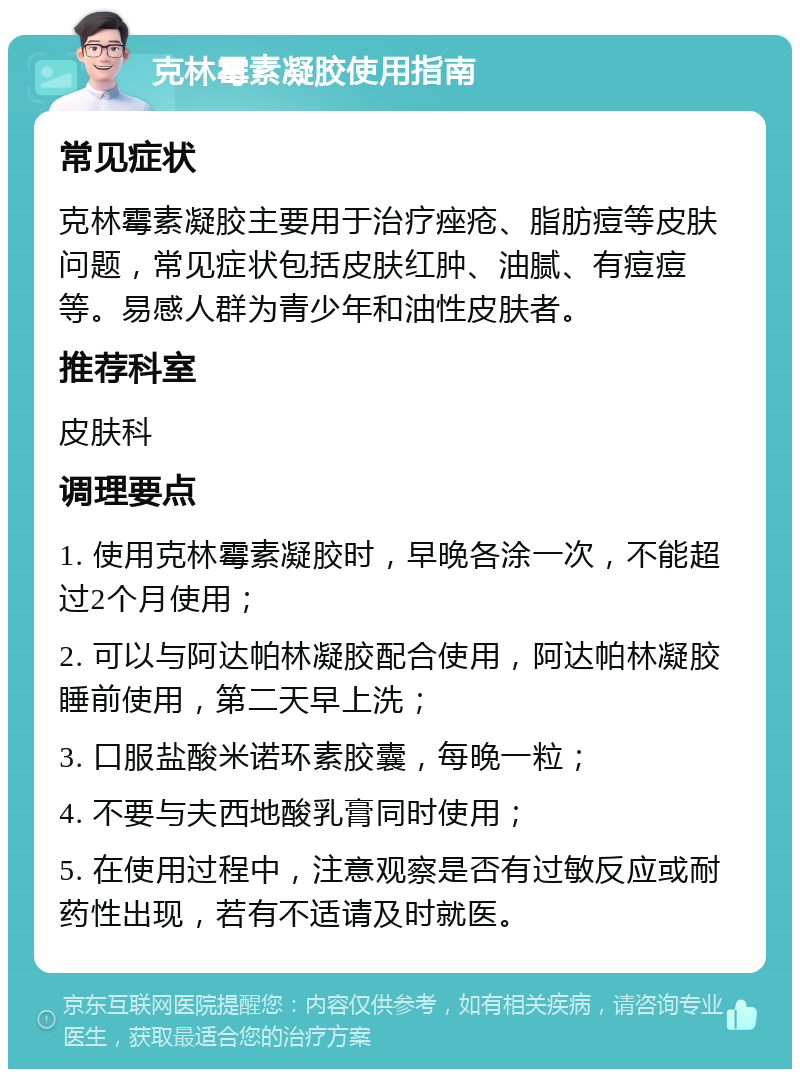 克林霉素凝胶使用指南 常见症状 克林霉素凝胶主要用于治疗痤疮、脂肪痘等皮肤问题，常见症状包括皮肤红肿、油腻、有痘痘等。易感人群为青少年和油性皮肤者。 推荐科室 皮肤科 调理要点 1. 使用克林霉素凝胶时，早晚各涂一次，不能超过2个月使用； 2. 可以与阿达帕林凝胶配合使用，阿达帕林凝胶睡前使用，第二天早上洗； 3. 口服盐酸米诺环素胶囊，每晚一粒； 4. 不要与夫西地酸乳膏同时使用； 5. 在使用过程中，注意观察是否有过敏反应或耐药性出现，若有不适请及时就医。