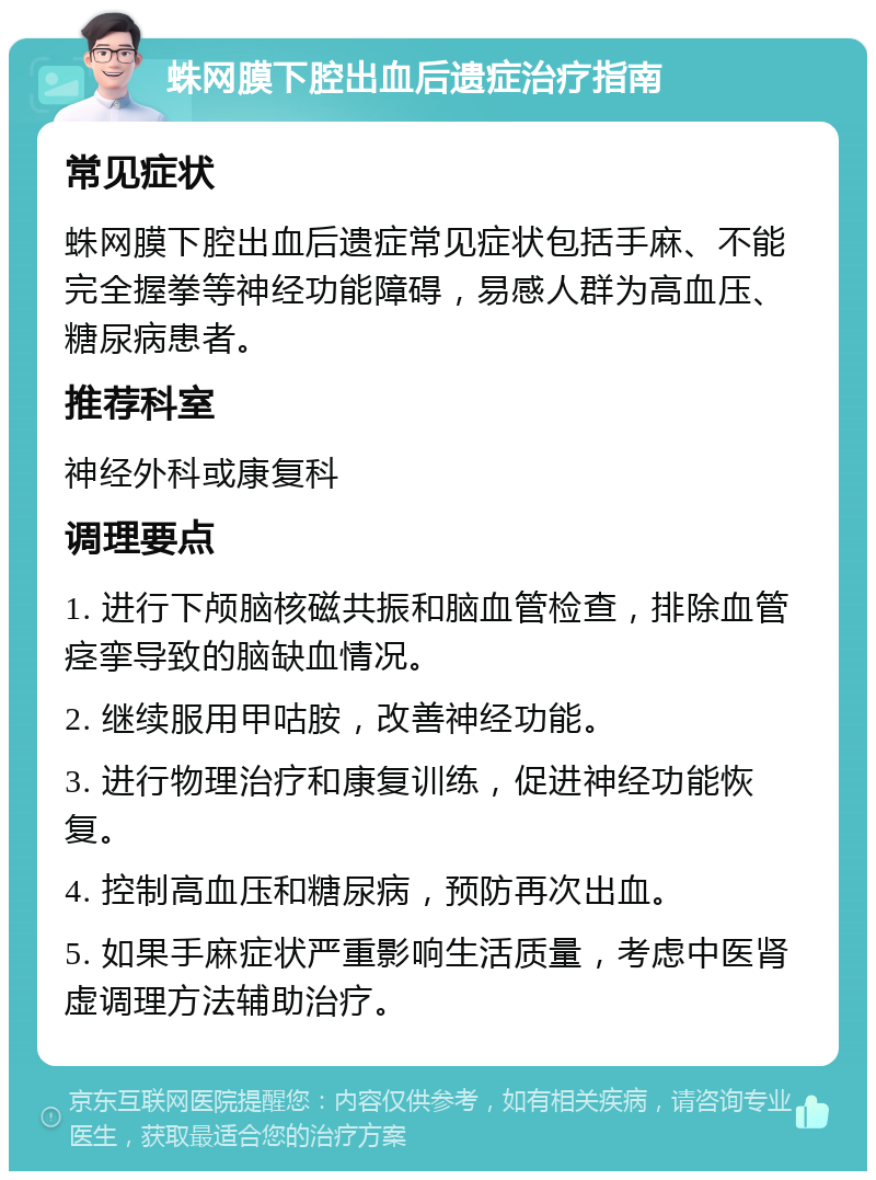 蛛网膜下腔出血后遗症治疗指南 常见症状 蛛网膜下腔出血后遗症常见症状包括手麻、不能完全握拳等神经功能障碍，易感人群为高血压、糖尿病患者。 推荐科室 神经外科或康复科 调理要点 1. 进行下颅脑核磁共振和脑血管检查，排除血管痉挛导致的脑缺血情况。 2. 继续服用甲咕胺，改善神经功能。 3. 进行物理治疗和康复训练，促进神经功能恢复。 4. 控制高血压和糖尿病，预防再次出血。 5. 如果手麻症状严重影响生活质量，考虑中医肾虚调理方法辅助治疗。