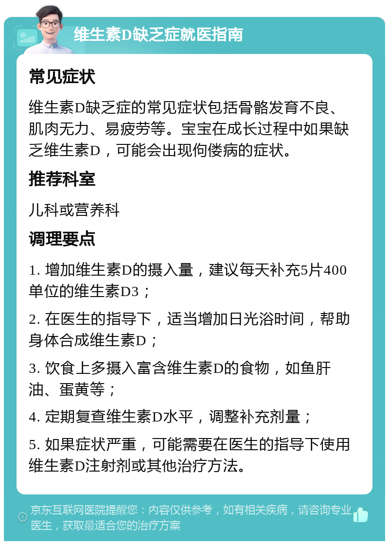 维生素D缺乏症就医指南 常见症状 维生素D缺乏症的常见症状包括骨骼发育不良、肌肉无力、易疲劳等。宝宝在成长过程中如果缺乏维生素D，可能会出现佝偻病的症状。 推荐科室 儿科或营养科 调理要点 1. 增加维生素D的摄入量，建议每天补充5片400单位的维生素D3； 2. 在医生的指导下，适当增加日光浴时间，帮助身体合成维生素D； 3. 饮食上多摄入富含维生素D的食物，如鱼肝油、蛋黄等； 4. 定期复查维生素D水平，调整补充剂量； 5. 如果症状严重，可能需要在医生的指导下使用维生素D注射剂或其他治疗方法。