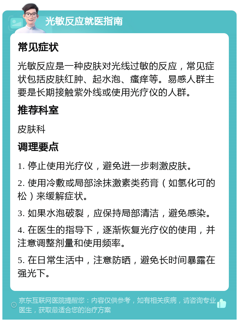 光敏反应就医指南 常见症状 光敏反应是一种皮肤对光线过敏的反应，常见症状包括皮肤红肿、起水泡、瘙痒等。易感人群主要是长期接触紫外线或使用光疗仪的人群。 推荐科室 皮肤科 调理要点 1. 停止使用光疗仪，避免进一步刺激皮肤。 2. 使用冷敷或局部涂抹激素类药膏（如氢化可的松）来缓解症状。 3. 如果水泡破裂，应保持局部清洁，避免感染。 4. 在医生的指导下，逐渐恢复光疗仪的使用，并注意调整剂量和使用频率。 5. 在日常生活中，注意防晒，避免长时间暴露在强光下。