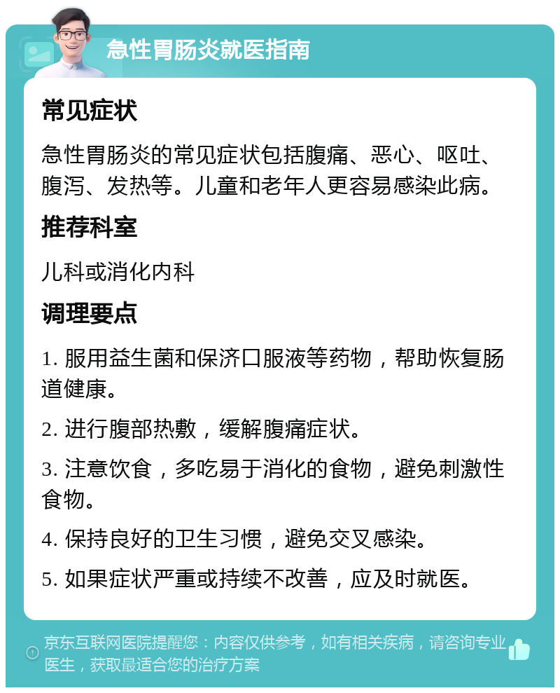 急性胃肠炎就医指南 常见症状 急性胃肠炎的常见症状包括腹痛、恶心、呕吐、腹泻、发热等。儿童和老年人更容易感染此病。 推荐科室 儿科或消化内科 调理要点 1. 服用益生菌和保济口服液等药物，帮助恢复肠道健康。 2. 进行腹部热敷，缓解腹痛症状。 3. 注意饮食，多吃易于消化的食物，避免刺激性食物。 4. 保持良好的卫生习惯，避免交叉感染。 5. 如果症状严重或持续不改善，应及时就医。