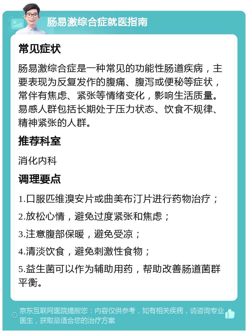 肠易激综合症就医指南 常见症状 肠易激综合症是一种常见的功能性肠道疾病，主要表现为反复发作的腹痛、腹泻或便秘等症状，常伴有焦虑、紧张等情绪变化，影响生活质量。易感人群包括长期处于压力状态、饮食不规律、精神紧张的人群。 推荐科室 消化内科 调理要点 1.口服匹维溴安片或曲美布汀片进行药物治疗； 2.放松心情，避免过度紧张和焦虑； 3.注意腹部保暖，避免受凉； 4.清淡饮食，避免刺激性食物； 5.益生菌可以作为辅助用药，帮助改善肠道菌群平衡。