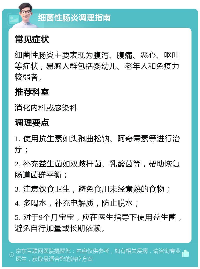 细菌性肠炎调理指南 常见症状 细菌性肠炎主要表现为腹泻、腹痛、恶心、呕吐等症状，易感人群包括婴幼儿、老年人和免疫力较弱者。 推荐科室 消化内科或感染科 调理要点 1. 使用抗生素如头孢曲松钠、阿奇霉素等进行治疗； 2. 补充益生菌如双歧杆菌、乳酸菌等，帮助恢复肠道菌群平衡； 3. 注意饮食卫生，避免食用未经煮熟的食物； 4. 多喝水，补充电解质，防止脱水； 5. 对于9个月宝宝，应在医生指导下使用益生菌，避免自行加量或长期依赖。