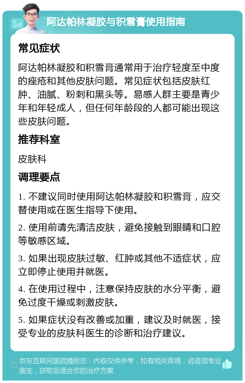 阿达帕林凝胶与积雪膏使用指南 常见症状 阿达帕林凝胶和积雪膏通常用于治疗轻度至中度的痤疮和其他皮肤问题。常见症状包括皮肤红肿、油腻、粉刺和黑头等。易感人群主要是青少年和年轻成人，但任何年龄段的人都可能出现这些皮肤问题。 推荐科室 皮肤科 调理要点 1. 不建议同时使用阿达帕林凝胶和积雪膏，应交替使用或在医生指导下使用。 2. 使用前请先清洁皮肤，避免接触到眼睛和口腔等敏感区域。 3. 如果出现皮肤过敏、红肿或其他不适症状，应立即停止使用并就医。 4. 在使用过程中，注意保持皮肤的水分平衡，避免过度干燥或刺激皮肤。 5. 如果症状没有改善或加重，建议及时就医，接受专业的皮肤科医生的诊断和治疗建议。