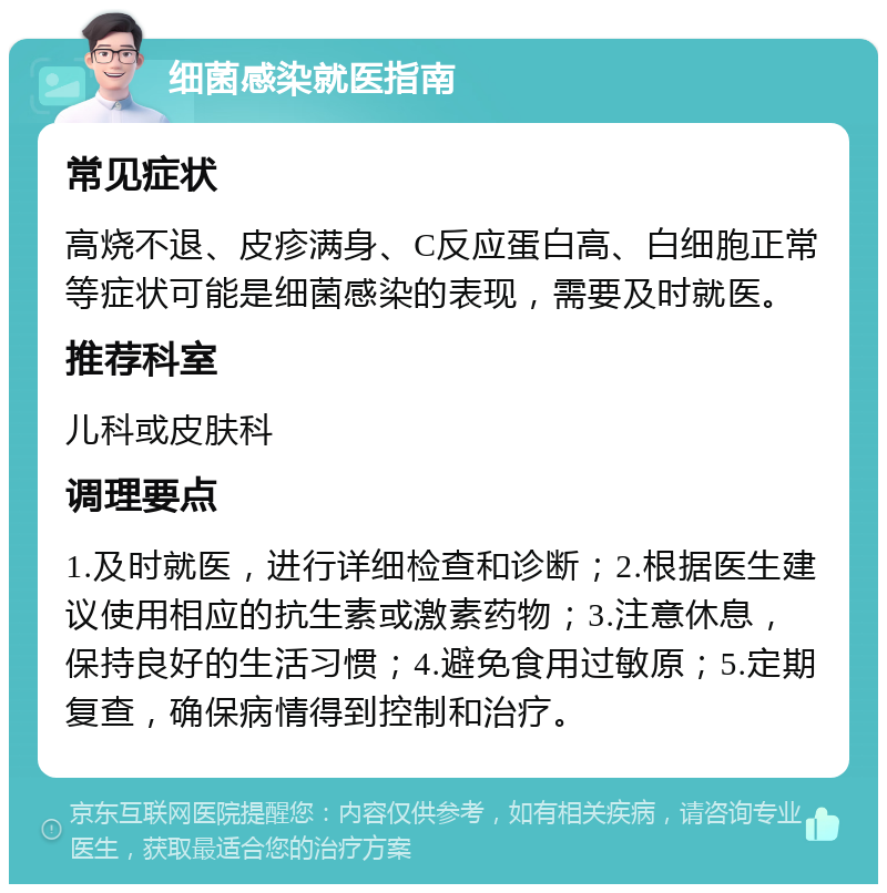 细菌感染就医指南 常见症状 高烧不退、皮疹满身、C反应蛋白高、白细胞正常等症状可能是细菌感染的表现，需要及时就医。 推荐科室 儿科或皮肤科 调理要点 1.及时就医，进行详细检查和诊断；2.根据医生建议使用相应的抗生素或激素药物；3.注意休息，保持良好的生活习惯；4.避免食用过敏原；5.定期复查，确保病情得到控制和治疗。