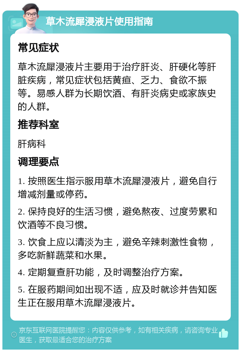 草木流犀浸液片使用指南 常见症状 草木流犀浸液片主要用于治疗肝炎、肝硬化等肝脏疾病，常见症状包括黄疸、乏力、食欲不振等。易感人群为长期饮酒、有肝炎病史或家族史的人群。 推荐科室 肝病科 调理要点 1. 按照医生指示服用草木流犀浸液片，避免自行增减剂量或停药。 2. 保持良好的生活习惯，避免熬夜、过度劳累和饮酒等不良习惯。 3. 饮食上应以清淡为主，避免辛辣刺激性食物，多吃新鲜蔬菜和水果。 4. 定期复查肝功能，及时调整治疗方案。 5. 在服药期间如出现不适，应及时就诊并告知医生正在服用草木流犀浸液片。