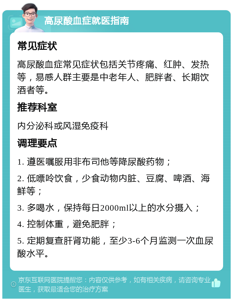 高尿酸血症就医指南 常见症状 高尿酸血症常见症状包括关节疼痛、红肿、发热等，易感人群主要是中老年人、肥胖者、长期饮酒者等。 推荐科室 内分泌科或风湿免疫科 调理要点 1. 遵医嘱服用非布司他等降尿酸药物； 2. 低嘌呤饮食，少食动物内脏、豆腐、啤酒、海鲜等； 3. 多喝水，保持每日2000ml以上的水分摄入； 4. 控制体重，避免肥胖； 5. 定期复查肝肾功能，至少3-6个月监测一次血尿酸水平。