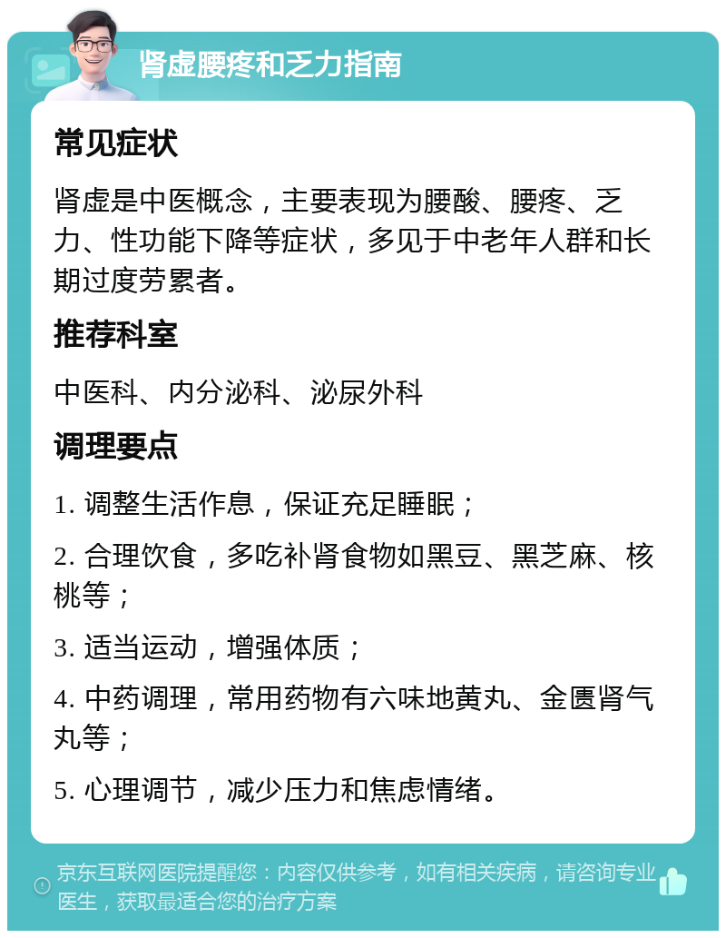 肾虚腰疼和乏力指南 常见症状 肾虚是中医概念，主要表现为腰酸、腰疼、乏力、性功能下降等症状，多见于中老年人群和长期过度劳累者。 推荐科室 中医科、内分泌科、泌尿外科 调理要点 1. 调整生活作息，保证充足睡眠； 2. 合理饮食，多吃补肾食物如黑豆、黑芝麻、核桃等； 3. 适当运动，增强体质； 4. 中药调理，常用药物有六味地黄丸、金匮肾气丸等； 5. 心理调节，减少压力和焦虑情绪。